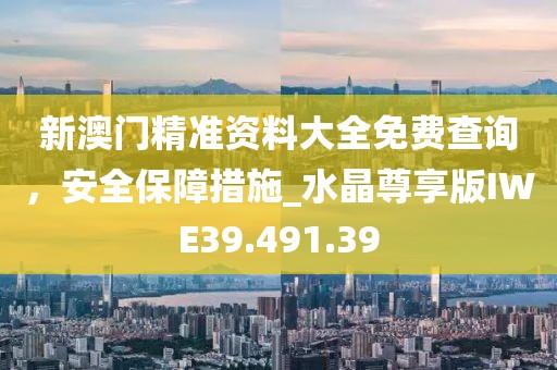 新澳门精准资料大全免费查询，安全保障措施_水晶尊享版IWE39.491.39
