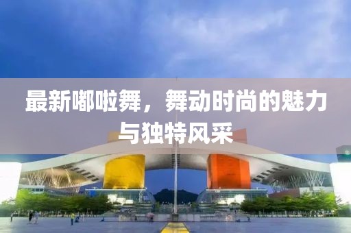 最新嘟啦舞，舞动时尚的魅力与独特风采