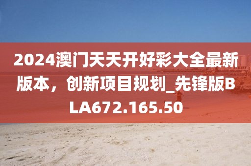 2024澳门天天开好彩大全最新版本，创新项目规划_先锋版BLA672.165.50