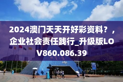 2024澳门天天开好彩资料？，企业社会责任践行_升级版LOV860.086.39