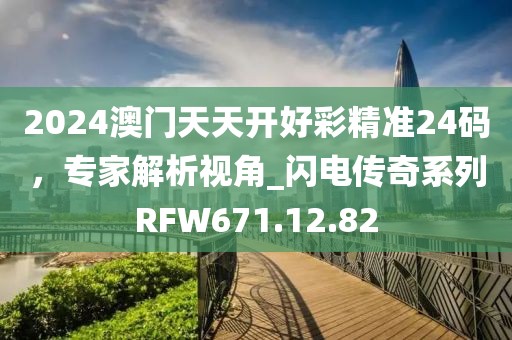 2024澳门天天开好彩精准24码，专家解析视角_闪电传奇系列RFW671.12.82