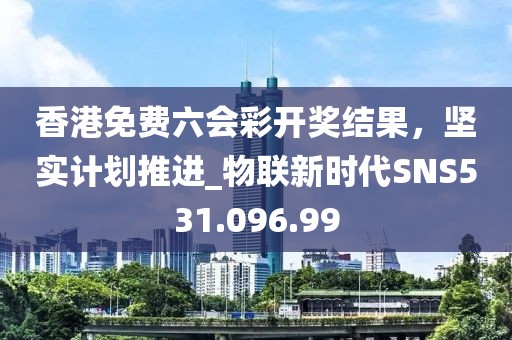 香港免费六会彩开奖结果，坚实计划推进_物联新时代SNS531.096.99