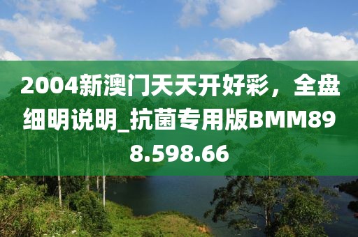 2004新澳门天天开好彩，全盘细明说明_抗菌专用版BMM898.598.66