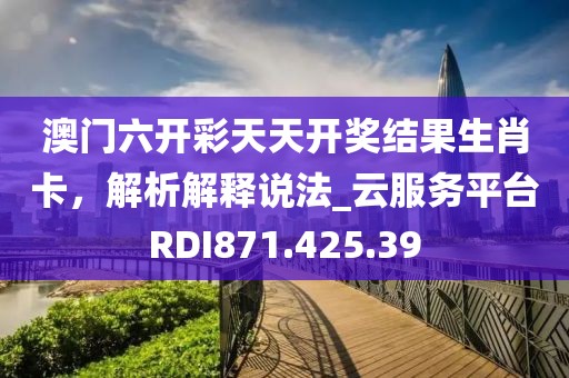 澳门六开彩天天开奖结果生肖卡，解析解释说法_云服务平台RDI871.425.39
