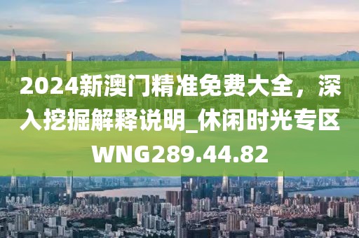 2024新澳门精准免费大全，深入挖掘解释说明_休闲时光专区WNG289.44.82