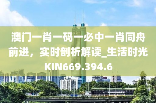 澳门一肖一码一必中一肖同舟前进，实时剖析解读_生活时光KIN669.394.6