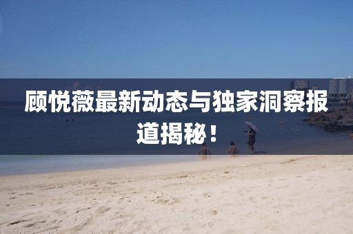 顾悦薇最新动态与独家洞察报道揭秘！