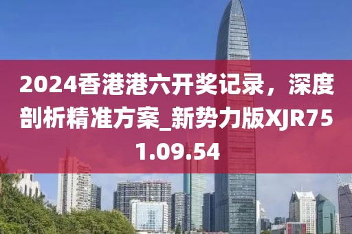 2024香港港六开奖记录，深度剖析精准方案_新势力版XJR751.09.54