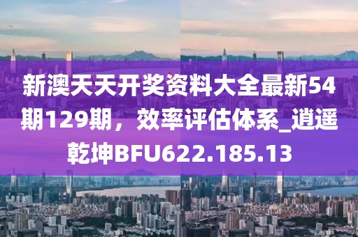 新澳天天开奖资料大全最新54期129期，效率评估体系_逍遥乾坤BFU622.185.13