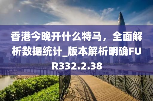 香港今晚开什么特马，全面解析数据统计_版本解析明确FUR332.2.38