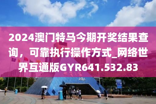 2024澳门特马今期开奖结果查询，可靠执行操作方式_网络世界互通版GYR641.532.83