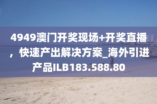 4949澳门开奖现场+开奖直播，快速产出解决方案_海外引进产品ILB183.588.80