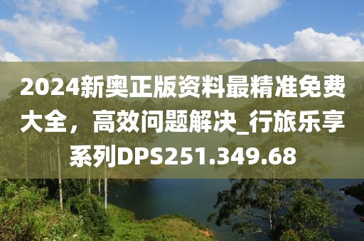 2024新奥正版资料最精准免费大全，高效问题解决_行旅乐享系列DPS251.349.68