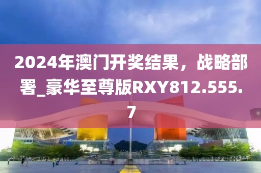 2024年澳门开奖结果，战略部署_豪华至尊版RXY812.555.7