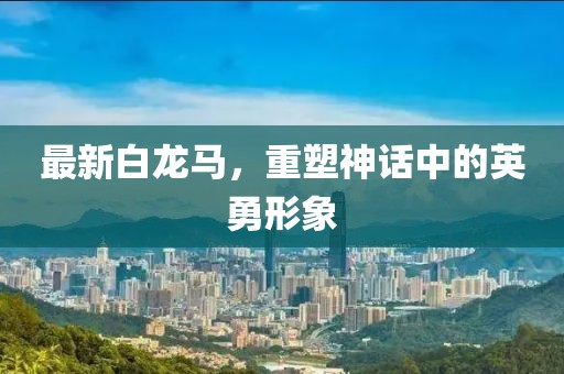 最新白龙马，重塑神话中的英勇形象