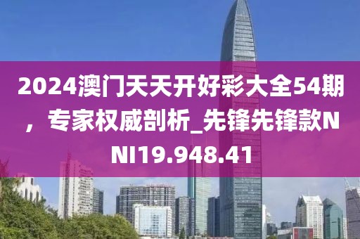 2024澳门天天开好彩大全54期，专家权威剖析_先锋先锋款NNI19.948.41