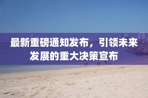 最新重磅通知发布，引领未来发展的重大决策宣布