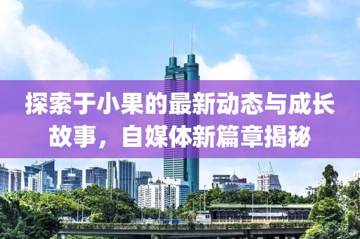 探索于小果的最新动态与成长故事，自媒体新篇章揭秘