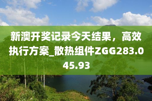 新澳开奖记录今天结果，高效执行方案_散热组件ZGG283.045.93