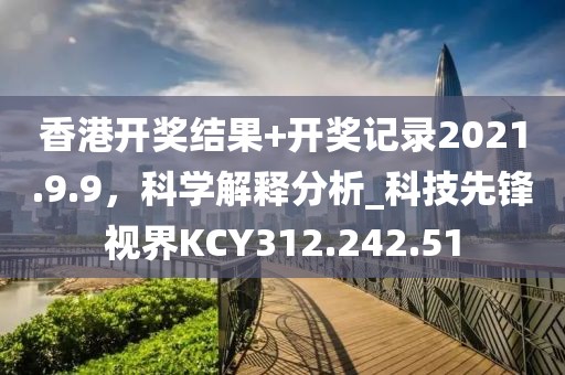 香港开奖结果+开奖记录2021.9.9，科学解释分析_科技先锋视界KCY312.242.51
