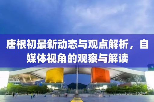 唐根初最新动态与观点解析，自媒体视角的观察与解读