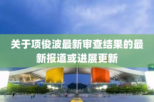 关于项俊波最新审查结果的最新报道或进展更新