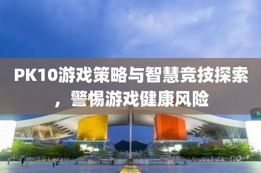 PK10游戏策略与智慧竞技探索，警惕游戏健康风险