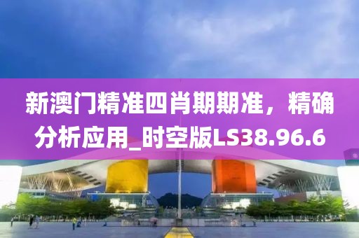 新澳门精准四肖期期准，精确分析应用_时空版LS38.96.6