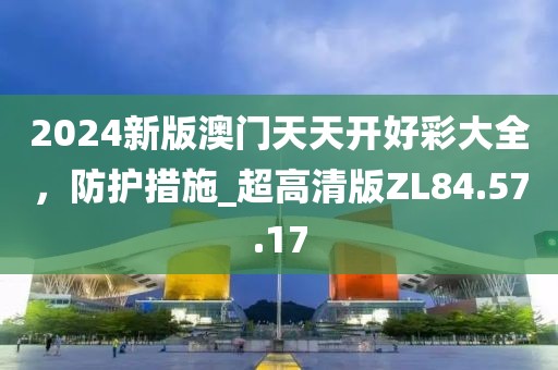 2024新版澳门天天开好彩大全，防护措施_超高清版ZL84.57.17