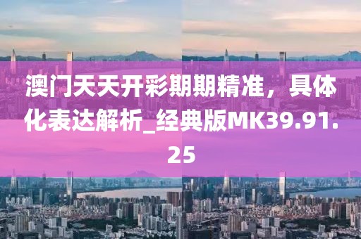 澳门天天开彩期期精准，具体化表达解析_经典版MK39.91.25