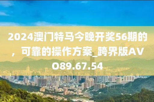 2024澳门特马今晚开奖56期的，可靠的操作方案_跨界版AVO89.67.54
