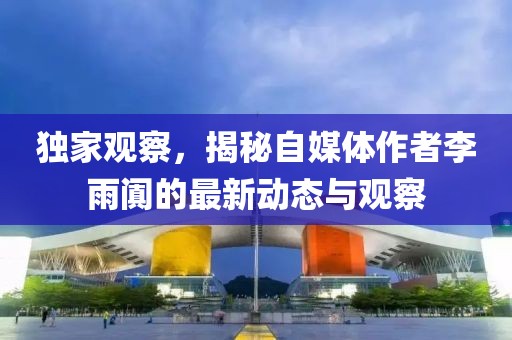 独家观察，揭秘自媒体作者李雨阗的最新动态与观察