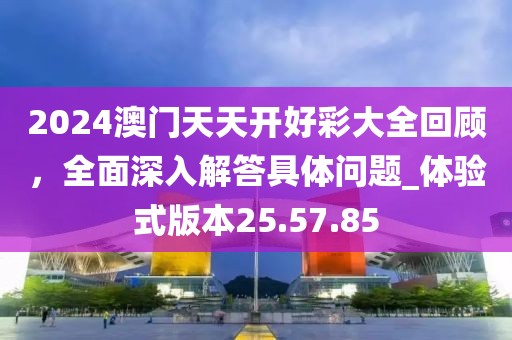 2024澳门天天开好彩大全回顾，全面深入解答具体问题_体验式版本25.57.85