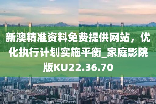 新澳精准资料免费提供网站，优化执行计划实施平衡_家庭影院版KU22.36.70