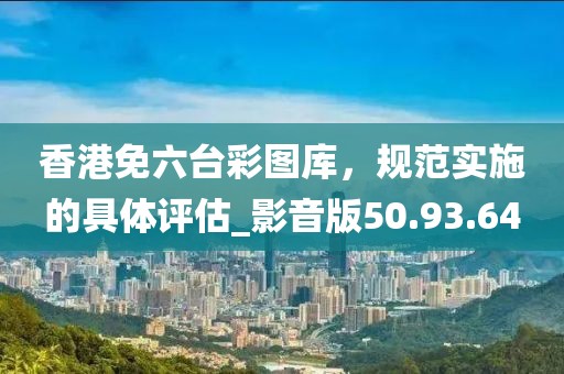 香港免六台彩图库，规范实施的具体评估_影音版50.93.64