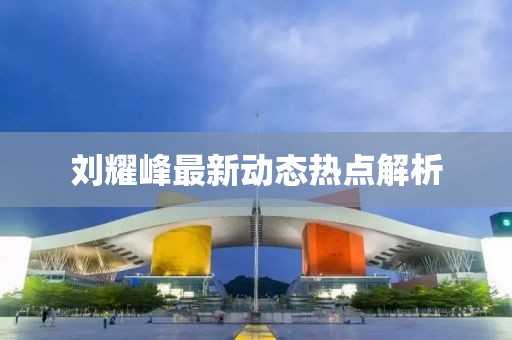 刘耀峰最新动态热点解析