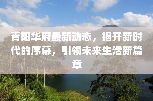 青阳华府最新动态，揭开新时代的序幕，引领未来生活新篇章