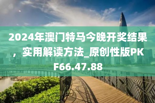 2024年澳门特马今晚开奖结果，实用解读方法_原创性版PKF66.47.88
