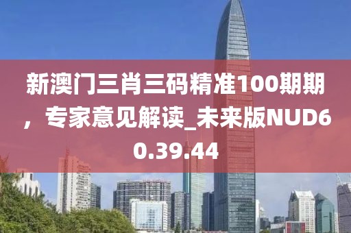 新澳门三肖三码精准100期期，专家意见解读_未来版NUD60.39.44