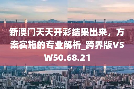 新澳门天天开彩结果出来，方案实施的专业解析_跨界版VSW50.68.21