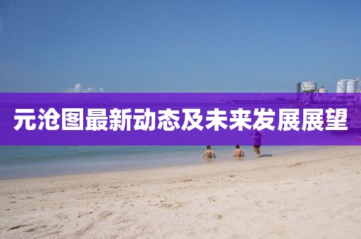 元沧图最新动态及未来发展展望