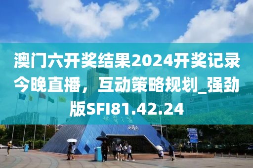 澳门六开奖结果2024开奖记录今晚直播，互动策略规划_强劲版SFI81.42.24
