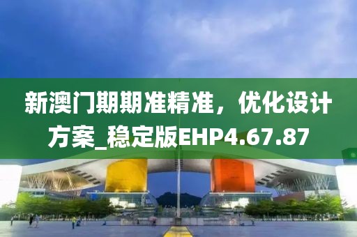 新澳门期期准精准，优化设计方案_稳定版EHP4.67.87