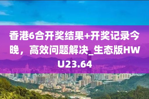 香港6合开奖结果+开奖记录今晚，高效问题解决_生态版HWU23.64