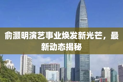 俞灏明演艺事业焕发新光芒，最新动态揭秘