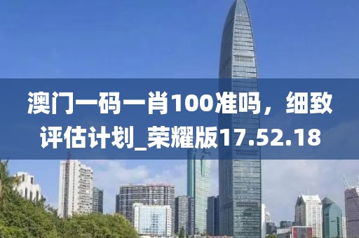 澳门一码一肖100准吗，细致评估计划_荣耀版17.52.18