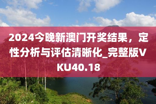 2024今晚新澳门开奖结果，定性分析与评估清晰化_完整版VKU40.18