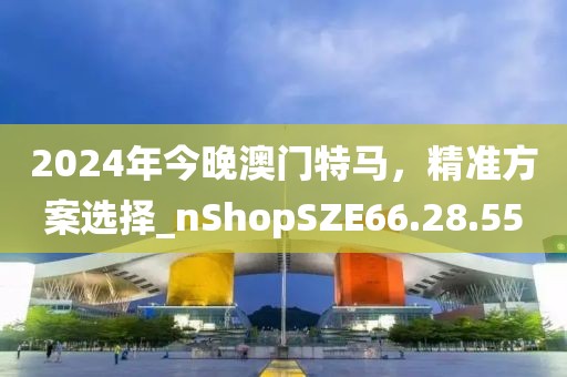 2024年今晚澳门特马，精准方案选择_nShopSZE66.28.55