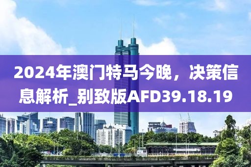 2024年澳门特马今晚，决策信息解析_别致版AFD39.18.19