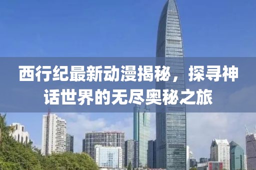 西行纪最新动漫揭秘，探寻神话世界的无尽奥秘之旅